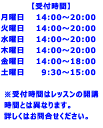 【受付時間】 月曜日 14:00~20:00 火曜日 14:00~20:00 水曜日 14:00~20:00 木曜日 14:00~20:00 金曜日 14:00~18:00 土曜日 9:30~15:00 ※受付時間はレッスンの開講 時間とは異なります。 詳しくはお問合せください。